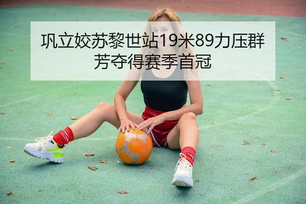 巩立姣苏黎世站19米89力压群芳夺得赛季首冠