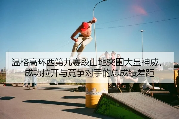 温格高环西第九赛段山地突围大显神威，成功拉开与竞争对手的总成绩差距